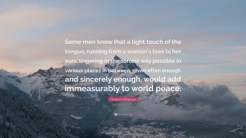 Marianne Williamson Quote: “Some men know that a light touch of the tongue, running from a woman’s toes to her ears, lingering in the softest way possible in various places in between, given often enough and sincerely enough, would add immeasurably to world peace.”