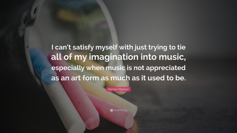 Marilyn Manson Quote: “I can’t satisfy myself with just trying to tie all of my imagination into music, especially when music is not appreciated as an art form as much as it used to be.”