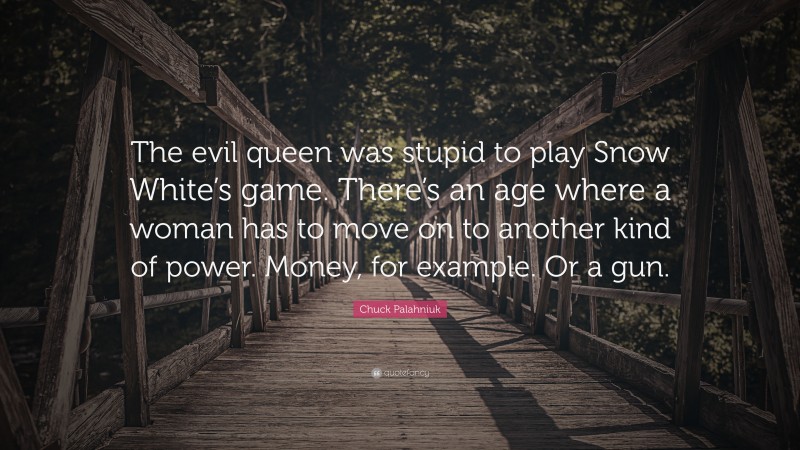 Chuck Palahniuk Quote: “The evil queen was stupid to play Snow White’s game. There’s an age where a woman has to move on to another kind of power. Money, for example. Or a gun.”