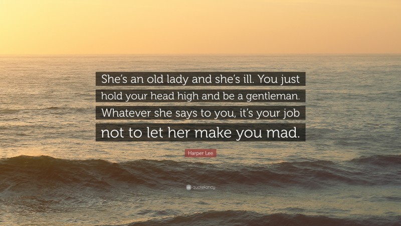 Harper Lee Quote: “She’s an old lady and she’s ill. You just hold your head high and be a gentleman. Whatever she says to you, it’s your job not to let her make you mad.”
