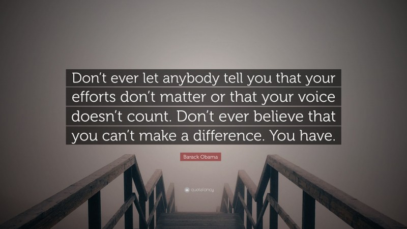 Barack Obama Quote: “Don’t ever let anybody tell you that your efforts don’t matter or that your voice doesn’t count. Don’t ever believe that you can’t make a difference. You have.”