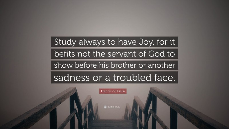 Francis of Assisi Quote: “Study always to have Joy, for it befits not the servant of God to show before his brother or another sadness or a troubled face.”