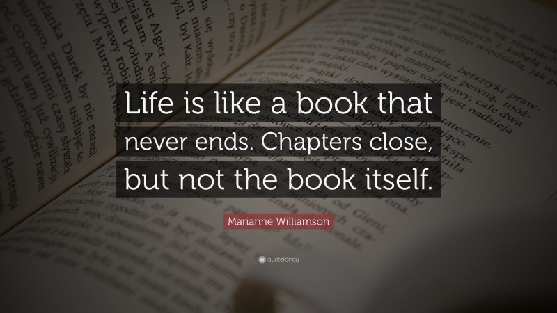 Marianne Williamson Quote: “Life is like a book that never ends. Chapters close, but not the book itself.”