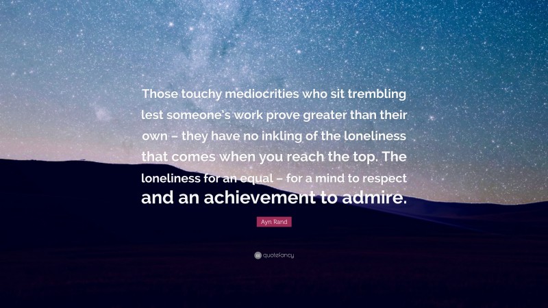 Ayn Rand Quote: “Those touchy mediocrities who sit trembling lest someone’s work prove greater than their own – they have no inkling of the loneliness that comes when you reach the top. The loneliness for an equal – for a mind to respect and an achievement to admire.”