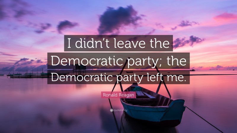 Ronald Reagan Quote: “I didn’t leave the Democratic party; the Democratic party left me.”