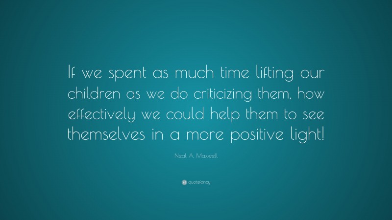 Neal A. Maxwell Quote: “If we spent as much time lifting our children as we do criticizing them, how effectively we could help them to see themselves in a more positive light!”