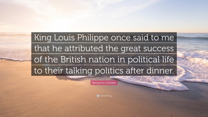 Benjamin Disraeli Quote: “King Louis Philippe once said to me that he attributed the great success of the British nation in political life to their talking politics after dinner.”
