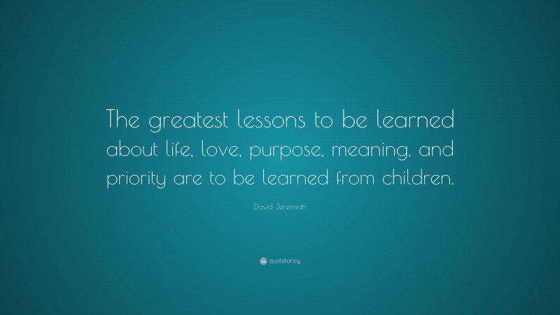 David Jeremiah Quote: “The greatest lessons to be learned about life, love, purpose, meaning, and priority are to be learned from children.”