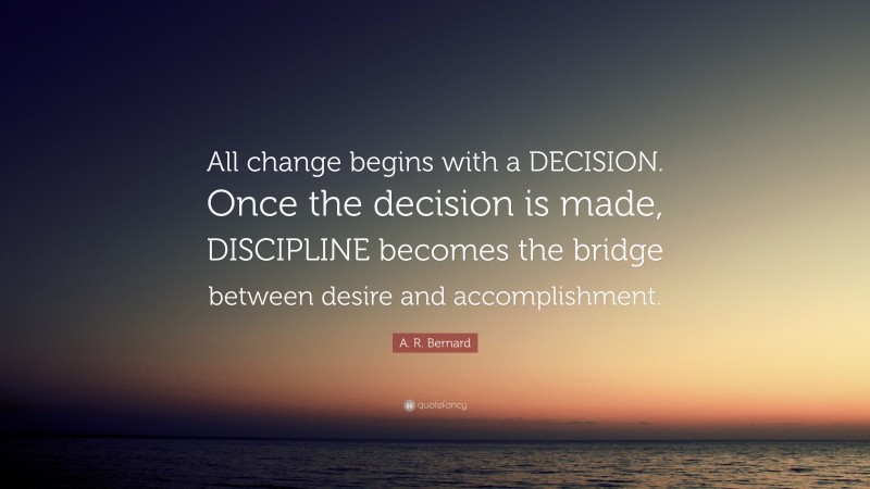 A. R. Bernard Quote: “All change begins with a DECISION. Once the decision is made, DISCIPLINE becomes the bridge between desire and accomplishment.”
