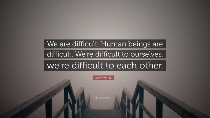 Geoffrey Hill Quote: “We are difficult. Human beings are difficult. We’re difficult to ourselves, we’re difficult to each other.”