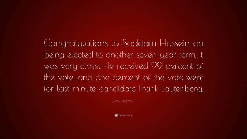 David Letterman Quote: “Congratulations to Saddam Hussein on being elected to another seven-year term. It was very close. He received 99 percent of the vote, and one percent of the vote went for last-minute candidate Frank Lautenberg.”