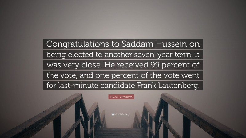 David Letterman Quote: “Congratulations to Saddam Hussein on being elected to another seven-year term. It was very close. He received 99 percent of the vote, and one percent of the vote went for last-minute candidate Frank Lautenberg.”