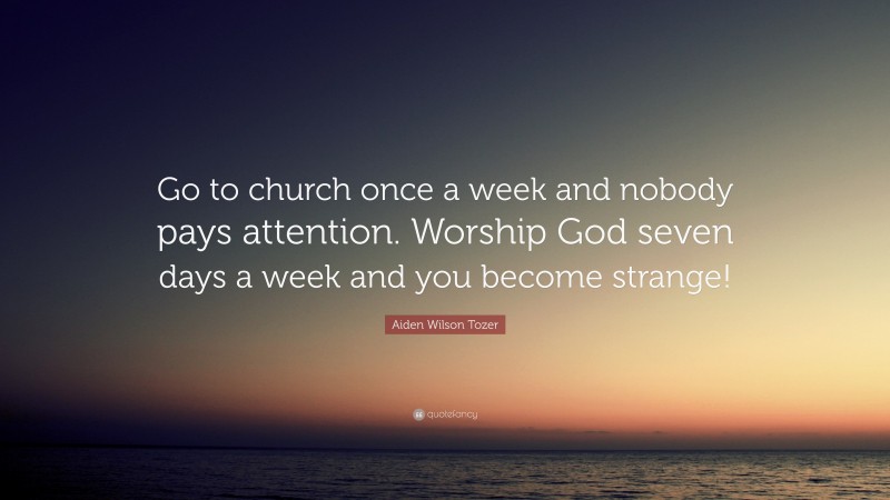 Aiden Wilson Tozer Quote: “Go to church once a week and nobody pays attention. Worship God seven days a week and you become strange!”