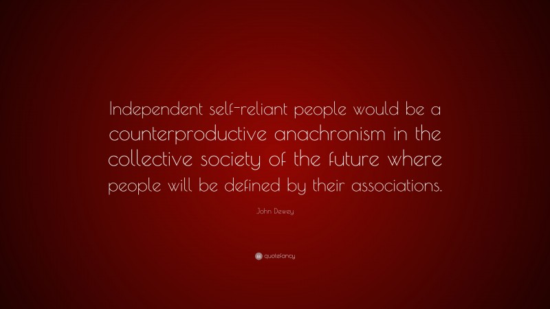 John Dewey Quote: “Independent self-reliant people would be a counterproductive anachronism in the collective society of the future where people will be defined by their associations.”