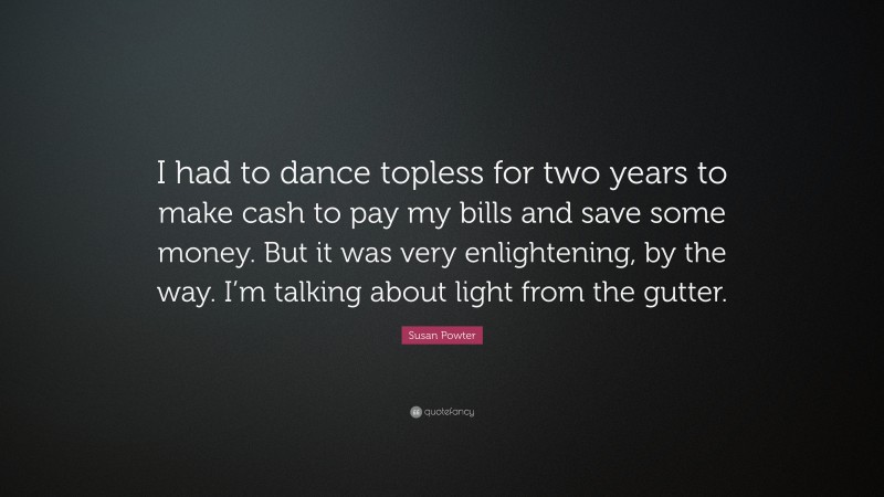 Susan Powter Quote: “I had to dance topless for two years to make cash to pay my bills and save some money. But it was very enlightening, by the way. I’m talking about light from the gutter.”