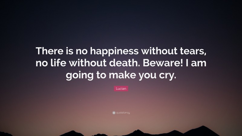 Lucian Quote: “There is no happiness without tears, no life without death. Beware! I am going to make you cry.”