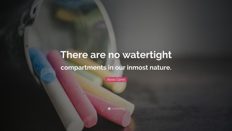 Alexis Carrel Quote: “There are no watertight compartments in our inmost nature.”