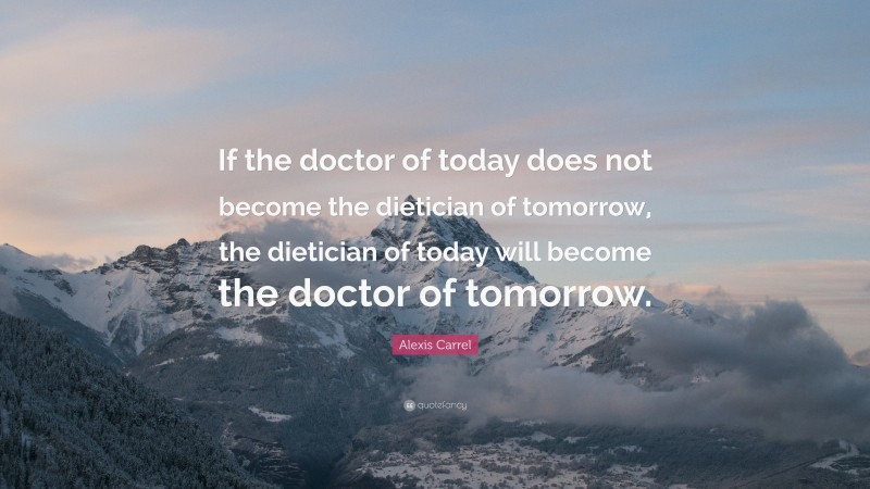 Alexis Carrel Quote: “If the doctor of today does not become the dietician of tomorrow, the dietician of today will become the doctor of tomorrow.”