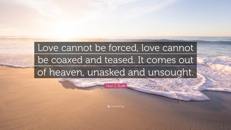 Pearl S. Buck Quote: “Love cannot be forced, love cannot be coaxed and teased. It comes out of heaven, unasked and unsought.”
