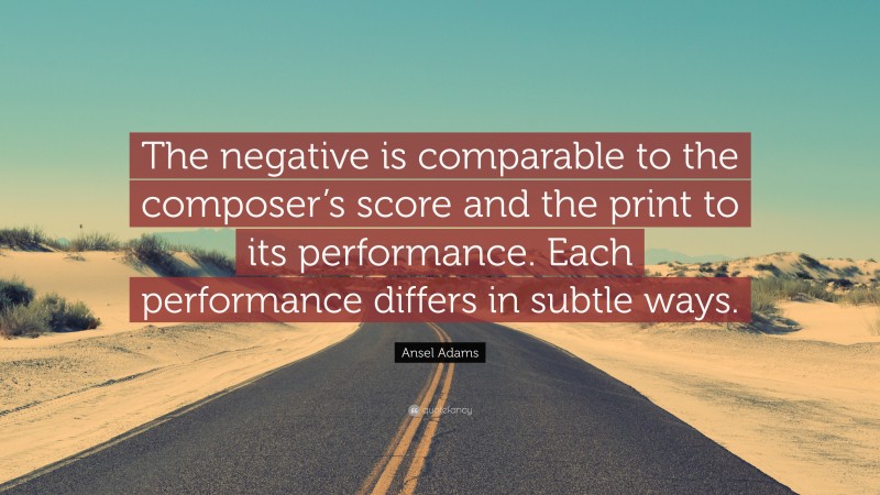 Ansel Adams Quote: “The negative is comparable to the composer’s score and the print to its performance. Each performance differs in subtle ways.”