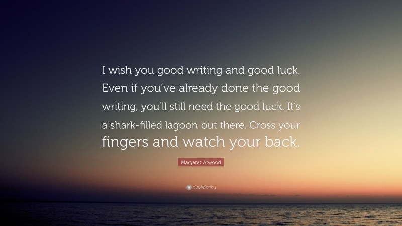 Margaret Atwood Quote: “I wish you good writing and good luck. Even if you’ve already done the good writing, you’ll still need the good luck. It’s a shark-filled lagoon out there. Cross your fingers and watch your back.”