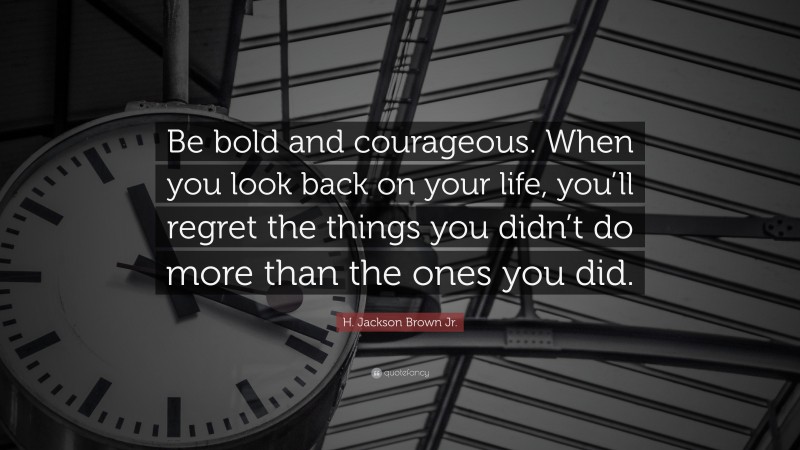 H. Jackson Brown Jr. Quote: “Be bold and courageous. When you look back on your life, you’ll regret the things you didn’t do more than the ones you did.”