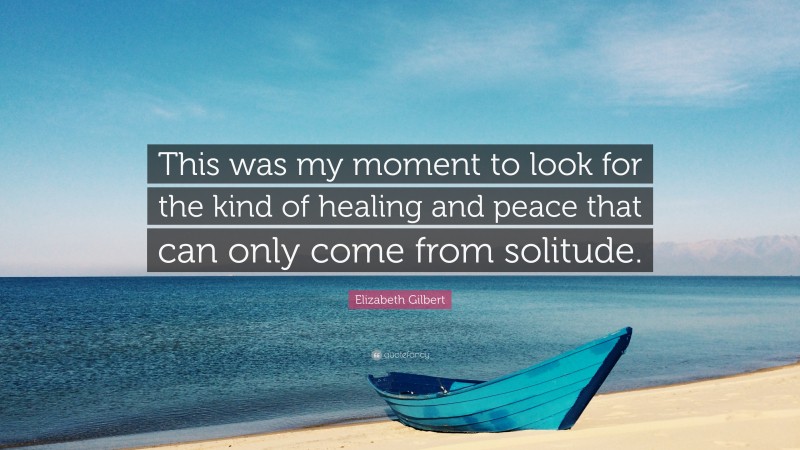 Elizabeth Gilbert Quote: “This was my moment to look for the kind of healing and peace that can only come from solitude.”
