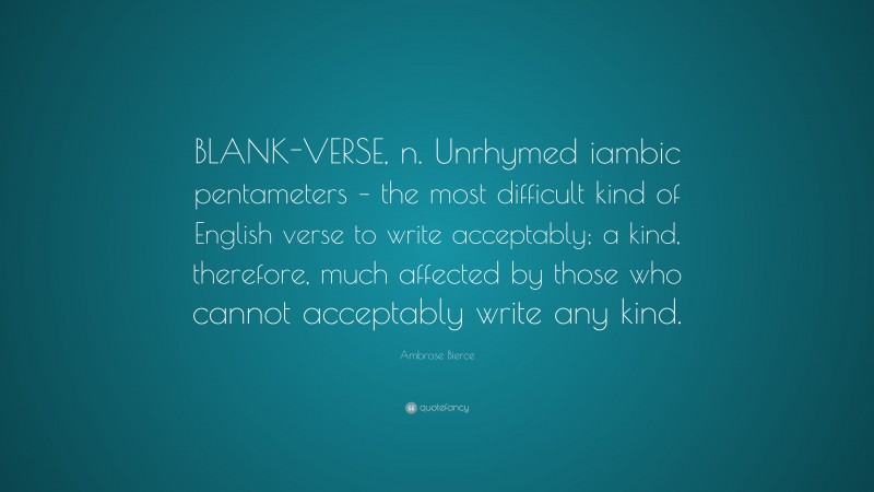 Ambrose Bierce Quote: “BLANK-VERSE, n. Unrhymed iambic pentameters – the most difficult kind of English verse to write acceptably; a kind, therefore, much affected by those who cannot acceptably write any kind.”