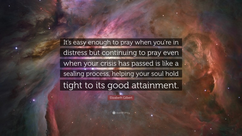 Elizabeth Gilbert Quote: “It’s easy enough to pray when you’re in distress but continuing to pray even when your crisis has passed is like a sealing process, helping your soul hold tight to its good attainment.”