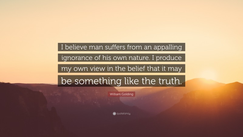 William Golding Quote: “I believe man suffers from an appalling ignorance of his own nature. I produce my own view in the belief that it may be something like the truth.”
