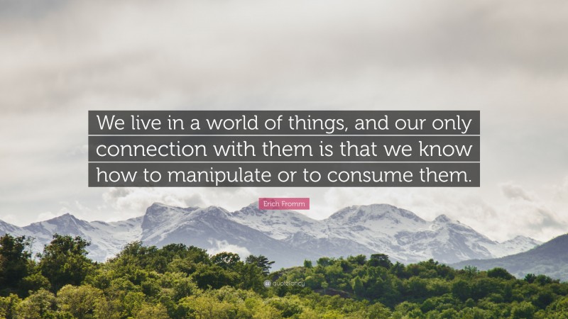 Erich Fromm Quote: “We live in a world of things, and our only connection with them is that we know how to manipulate or to consume them.”