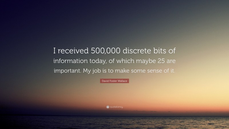 David Foster Wallace Quote: “I received 500,000 discrete bits of information today, of which maybe 25 are important. My job is to make some sense of it.”