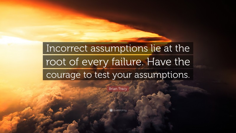 Brian Tracy Quote: “Incorrect assumptions lie at the root of every failure. Have the courage to test your assumptions.”