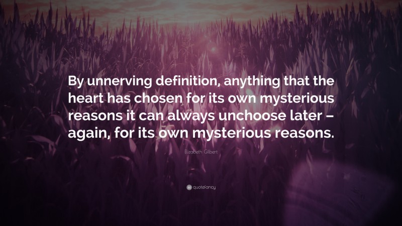 Elizabeth Gilbert Quote: “By unnerving definition, anything that the heart has chosen for its own mysterious reasons it can always unchoose later – again, for its own mysterious reasons.”