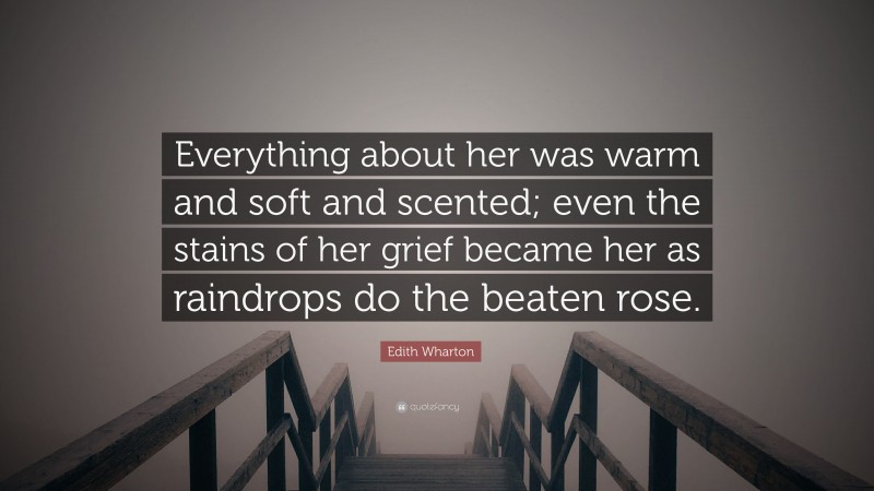 Edith Wharton Quote: “Everything about her was warm and soft and scented; even the stains of her grief became her as raindrops do the beaten rose.”
