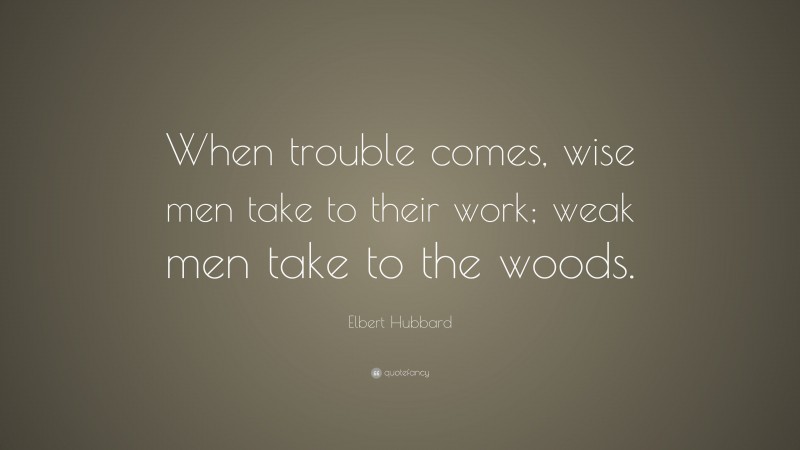 Elbert Hubbard Quote: “When trouble comes, wise men take to their work; weak men take to the woods.”