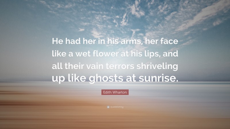 Edith Wharton Quote: “He had her in his arms, her face like a wet flower at his lips, and all their vain terrors shriveling up like ghosts at sunrise.”