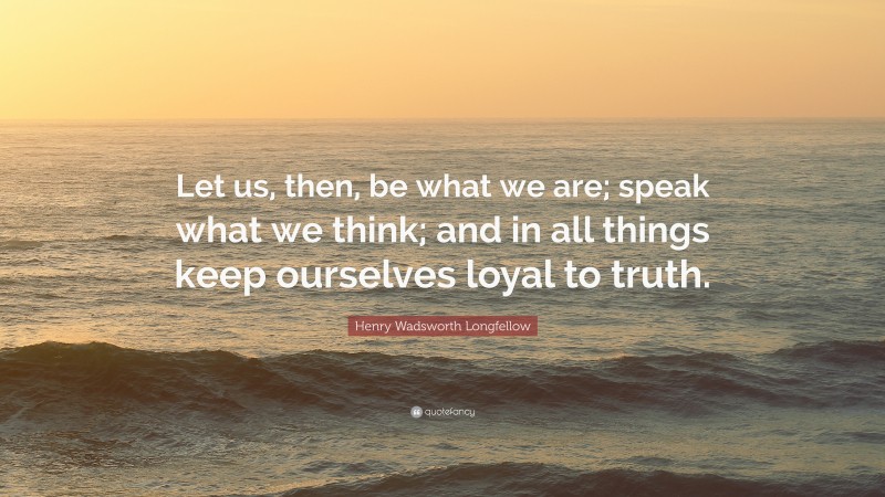 Henry Wadsworth Longfellow Quote: “Let us, then, be what we are; speak what we think; and in all things keep ourselves loyal to truth.”