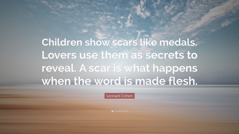 Leonard Cohen Quote: “Children show scars like medals. Lovers use them as secrets to reveal. A scar is what happens when the word is made flesh.”