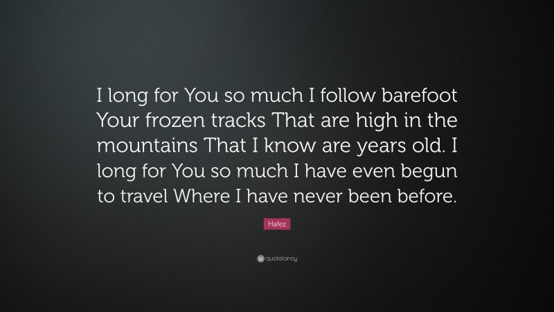 Hafez Quote: “I long for You so much I follow barefoot Your frozen tracks That are high in the mountains That I know are years old. I long for You so much I have even begun to travel Where I have never been before.”