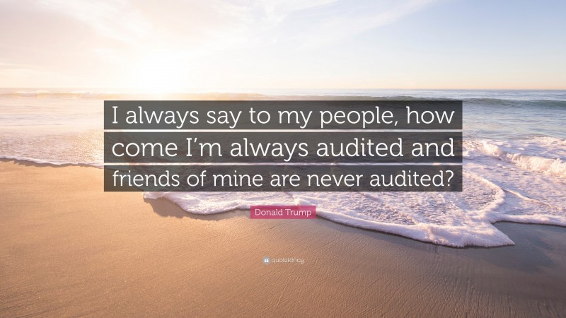 Donald Trump Quote: “I always say to my people, how come I’m always audited and friends of mine are never audited?”