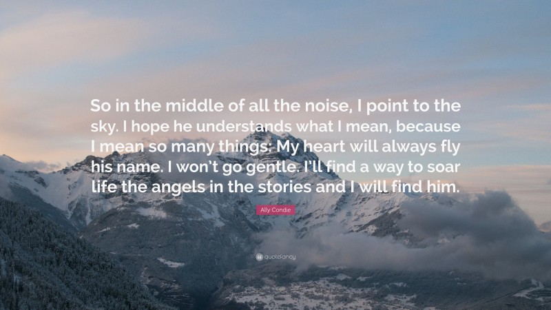 Ally Condie Quote: “So in the middle of all the noise, I point to the sky. I hope he understands what I mean, because I mean so many things: My heart will always fly his name. I won’t go gentle. I’ll find a way to soar life the angels in the stories and I will find him.”