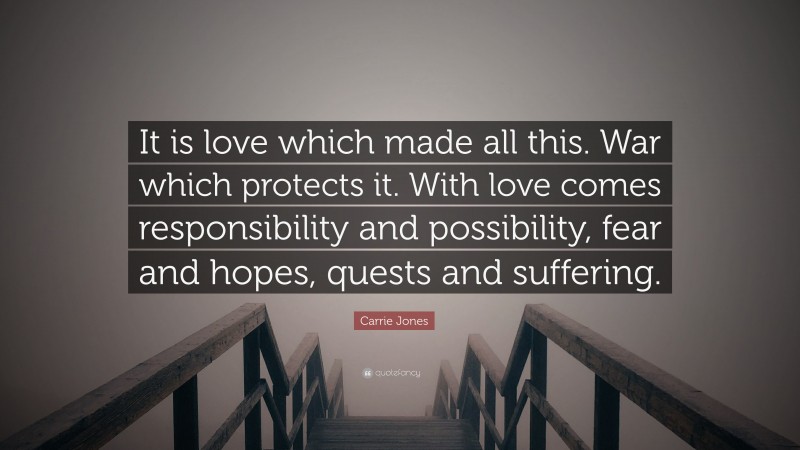 Carrie Jones Quote: “It is love which made all this. War which protects it. With love comes responsibility and possibility, fear and hopes, quests and suffering.”