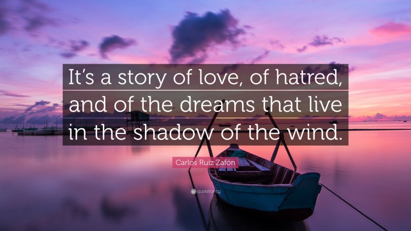 Carlos Ruiz Zafón Quote: “It’s a story of love, of hatred, and of the dreams that live in the shadow of the wind.”