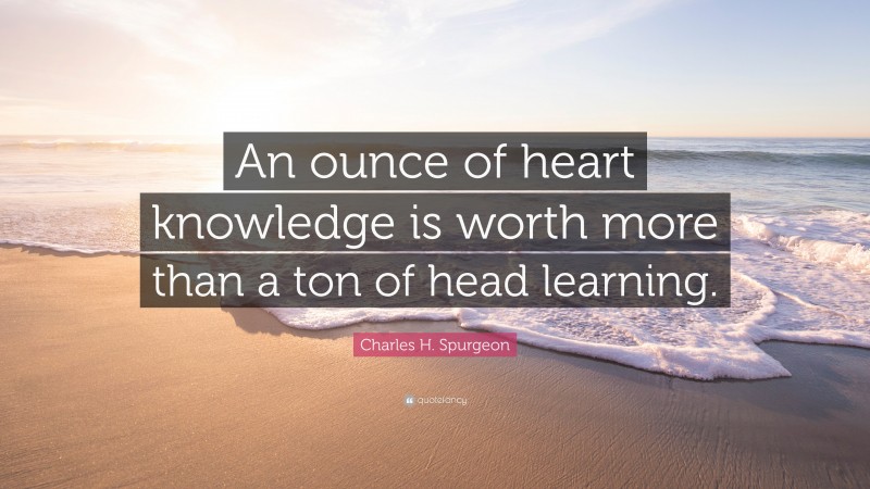Charles H. Spurgeon Quote: “An ounce of heart knowledge is worth more than a ton of head learning.”