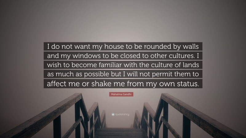 Mahatma Gandhi Quote: “I do not want my house to be rounded by walls and my windows to be closed to other cultures. I wish to become familiar with the culture of lands as much as possible but I will not permit them to affect me or shake me from my own status.”