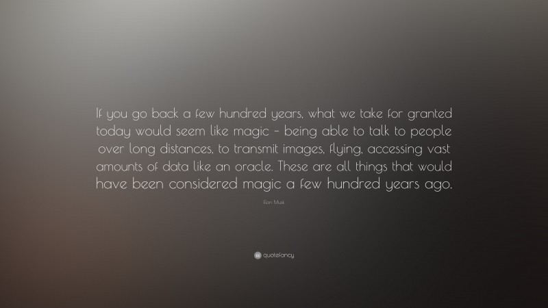 Elon Musk Quote: “If you go back a few hundred years, what we take for granted today would seem like magic – being able to talk to people over long distances, to transmit images, flying, accessing vast amounts of data like an oracle. These are all things that would have been considered magic a few hundred years ago.”