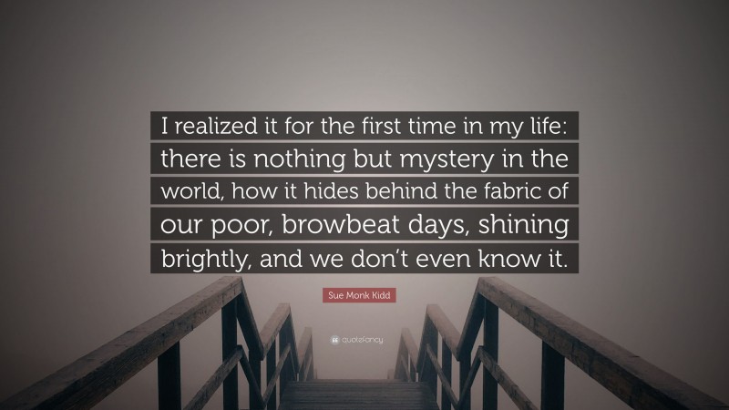 Sue Monk Kidd Quote: “I realized it for the first time in my life: there is nothing but mystery in the world, how it hides behind the fabric of our poor, browbeat days, shining brightly, and we don’t even know it.”