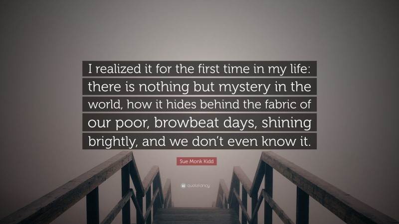 Sue Monk Kidd Quote: “I realized it for the first time in my life: there is nothing but mystery in the world, how it hides behind the fabric of our poor, browbeat days, shining brightly, and we don’t even know it.”