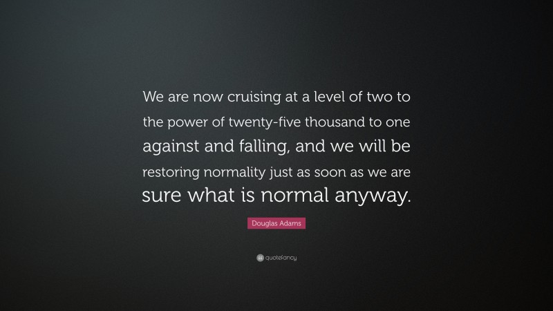 Douglas Adams Quote: “We are now cruising at a level of two to the power of twenty-five thousand to one against and falling, and we will be restoring normality just as soon as we are sure what is normal anyway.”